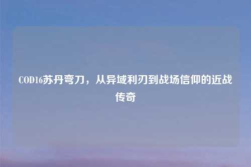 COD16苏丹弯刀,从异域利刃到战场信仰的近战传奇