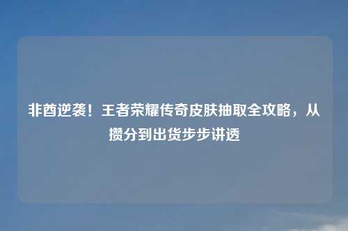 非酋逆袭!王者荣耀传奇皮肤抽取全攻略,从攒分到出货步步讲透