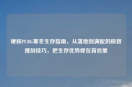 硬核PUBG寒冬生存指南，从落地到满配的极致搜刮技巧，把生存优势焊在背包里