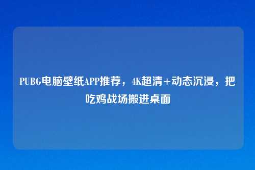 PUBG电脑壁纸APP推荐,4K超清+动态沉浸,把吃鸡战场搬进桌面