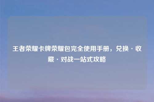 王者荣耀卡牌荣耀包完全使用手册，兑换·收藏·对战一站式攻略