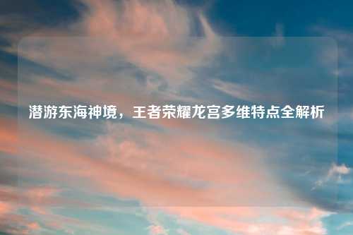 潜游东海神境，王者荣耀龙宫多维特点全解析