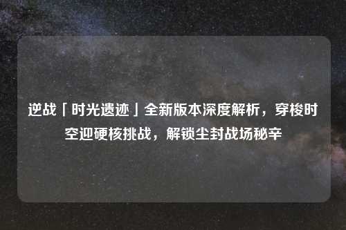 逆战「时光遗迹」全新版本深度解析，穿梭时空迎硬核挑战，解锁尘封战场秘辛