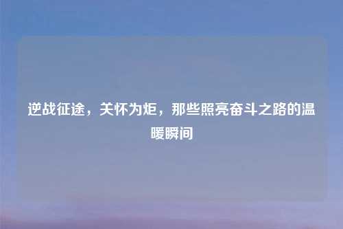 逆战征途,关怀为炬,那些照亮奋斗之路的温暖瞬间