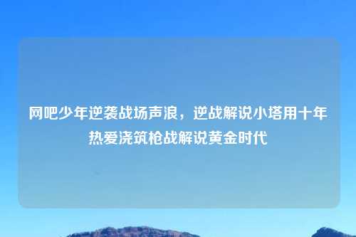 网吧少年逆袭战场声浪,逆战解说小塔用十年热爱浇筑枪战解说黄金时代