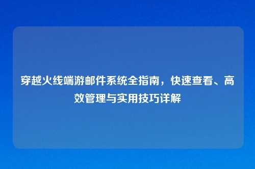 穿越火线端游邮件系统全指南，快速查看、高效管理与实用技巧详解