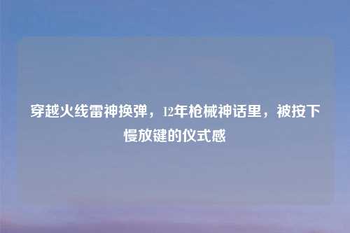 穿越火线雷神换弹，12年枪械神话里，被按下慢放键的仪式感