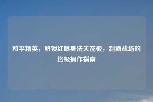 和平精英，解锁红眼身法天花板，制霸战场的终极操作指南