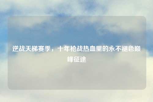 逆战天梯赛季，十年枪战热血里的永不褪色巅峰征途