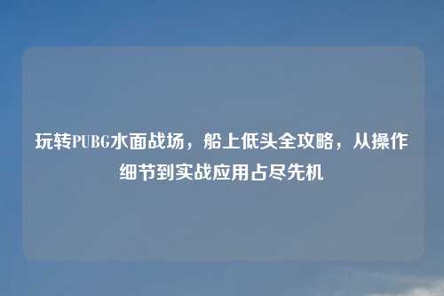 玩转PUBG水面战场，船上低头全攻略，从操作细节到实战应用占尽先机