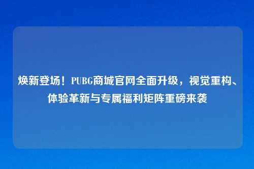 焕新登场!PUBG商城官网全面升级,视觉重构、体验革新与专属福利矩阵重磅来袭