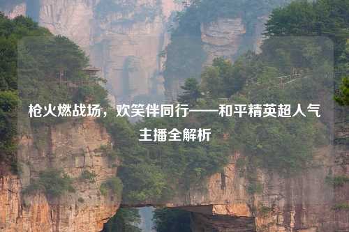 枪火燃战场，欢笑伴同行——和平精英超人气主播全解析