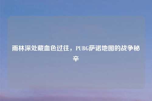 雨林深处藏血色过往，PUBG萨诺地图的战争秘辛