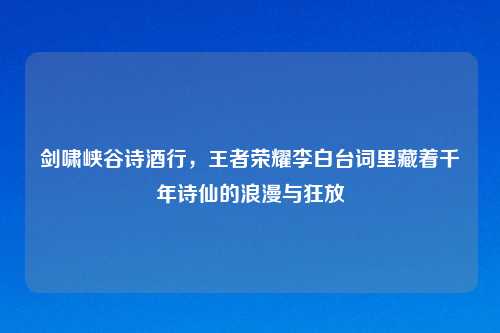 剑啸峡谷诗酒行,王者荣耀李白台词里藏着千年诗仙的浪漫与狂放