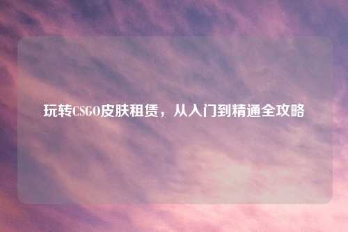 玩转CSGO皮肤租赁，从入门到精通全攻略