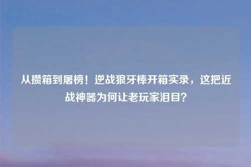 从攒箱到屠榜!逆战狼牙棒开箱实录,这把近战神器为何让老玩家泪目?