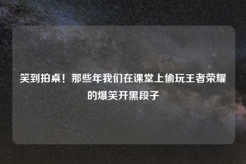 笑到拍桌!那些年我们在课堂上偷玩王者荣耀的爆笑开黑段子