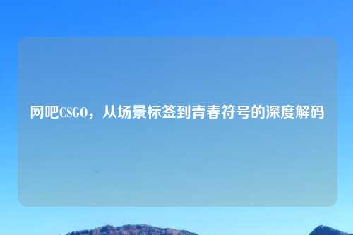 网吧CSGO，从场景标签到青春符号的深度解码