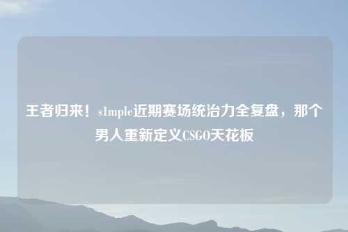 王者归来！s1mple近期赛场统治力全复盘，那个男人重新定义CSGO天花板