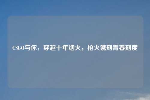 CSGO与你，穿越十年烟火，枪火镌刻青春刻度