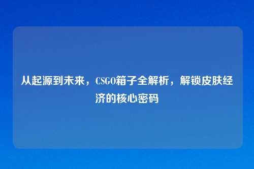 从起源到未来，CSGO箱子全解析，解锁皮肤经济的核心密码