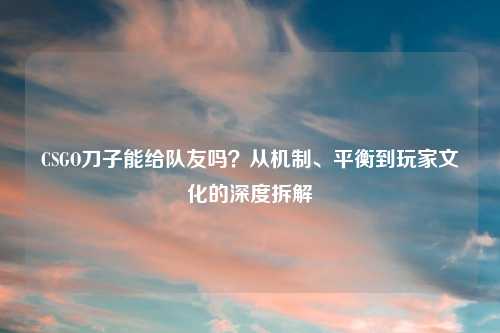 CSGO刀子能给队友吗？从机制、平衡到玩家文化的深度拆解