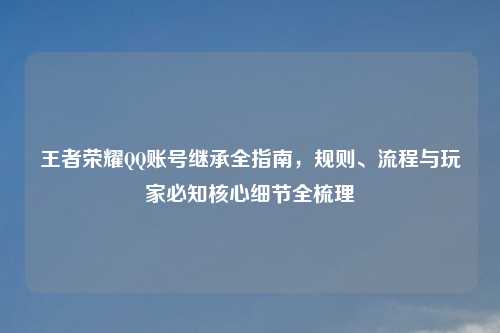 王者荣耀     账号继承全指南，规则、流程与玩家必知核心细节全梳理