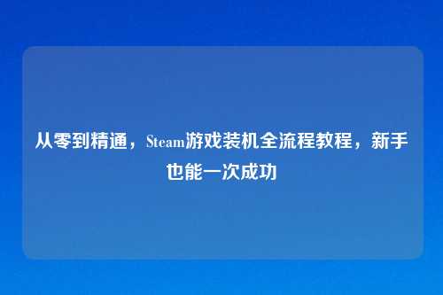 从零到精通,Steam游戏装机全流程教程,新手也能一次成功