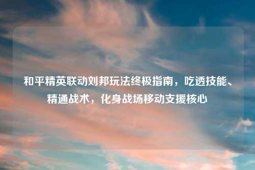 和平精英联动刘邦玩法终极指南,吃透技能、精通战术,化身战场移动支援核心