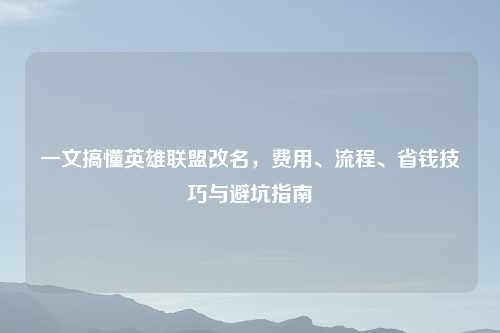 一文搞懂英雄联盟改名，费用、流程、省钱技巧与避坑指南