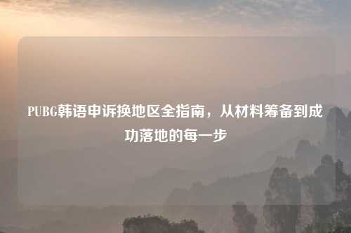 PUBG韩语申诉换地区全指南,从材料筹备到成功落地的每一步