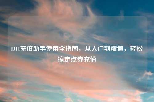 LOL充值助手使用全指南,从入门到精通,轻松搞定点券充值