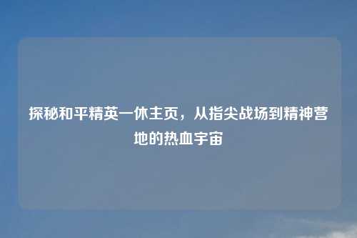 探秘和平精英一休主页，从指尖战场到精神营地的热血宇宙