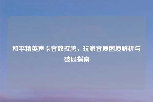和平精英声卡音效拉胯,玩家音质困境解析与破局指南