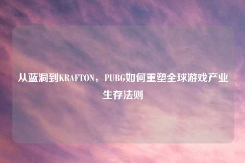 从蓝洞到KRAFTON,PUBG如何重塑全球游戏产业生存法则