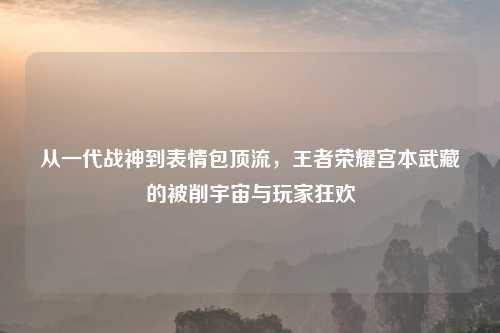 从一代战神到表情包顶流，王者荣耀宫本武藏的被削宇宙与玩家狂欢