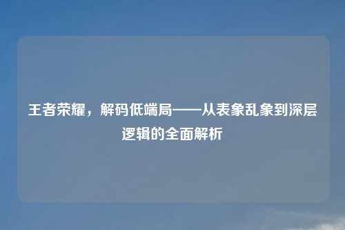 王者荣耀，解码低端局——从表象乱象到深层逻辑的全面解析