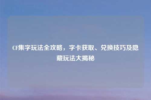 CF集字玩法全攻略，字卡获取、兑换技巧及隐藏玩法大揭秘