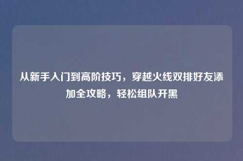从新手入门到高阶技巧，穿越火线双排好友添加全攻略，轻松组队开黑