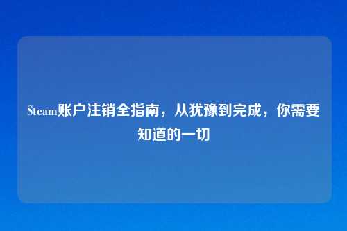 Steam账户注销全指南，从犹豫到完成，你需要知道的一切