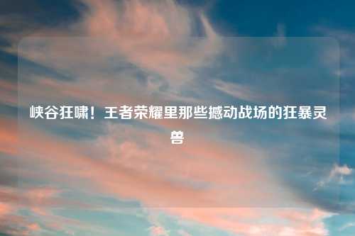 峡谷狂啸！王者荣耀里那些撼动战场的狂暴灵兽