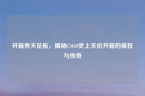 开箱界天花板,揭秘CSGO史上天价开箱的疯狂与传奇