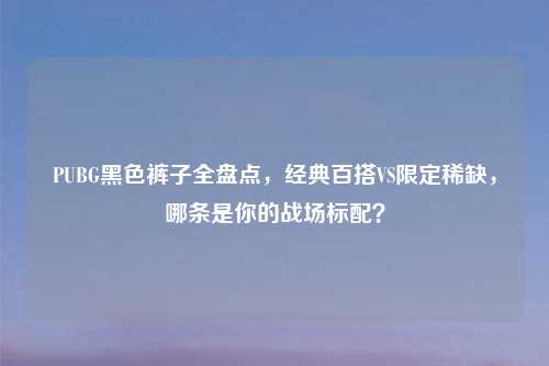 PUBG黑色裤子全盘点，经典百搭VS限定稀缺，哪条是你的战场标配？