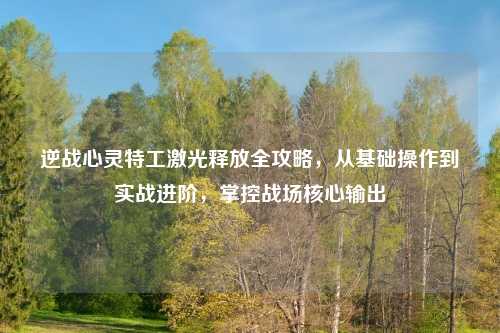 逆战心灵特工激光释放全攻略，从基础操作到实战进阶，掌控战场核心输出