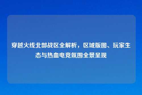 穿越火线北部战区全解析，区域版图、玩家生态与热血电竞氛围全景呈现