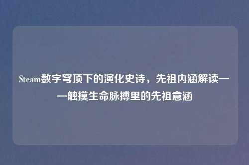 Steam数字穹顶下的演化史诗，先祖内涵解读——触摸生命脉搏里的先祖意涵