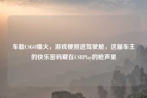 车载CSGO爆火，游戏梗照进驾驶舱，这届车主的快乐密码藏在CSRPlay的枪声里