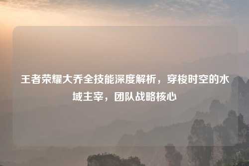 王者荣耀大乔全技能深度解析，穿梭时空的水域主宰，团队战略核心