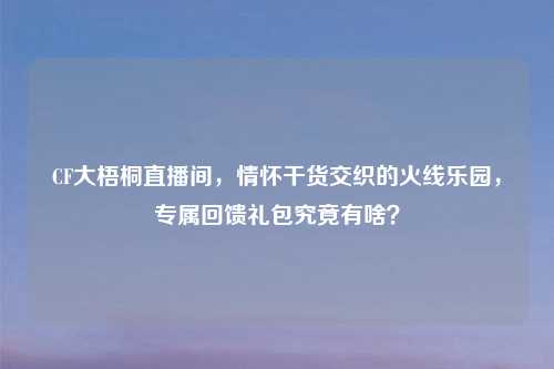 CF大梧桐直播间，情怀干货交织的火线乐园，专属回馈礼包究竟有啥？