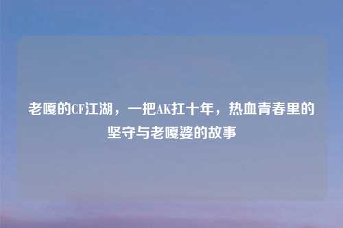 老嘎的CF江湖，一把AK扛十年，热血青春里的坚守与老嘎婆的故事